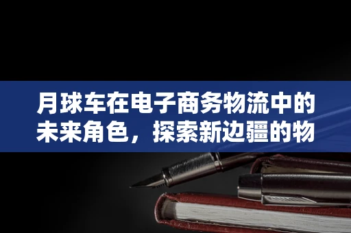 月球车在电子商务物流中的未来角色，探索新边疆的物流解决方案？