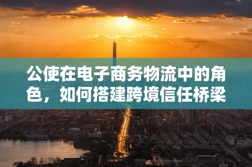 公使在电子商务物流中的角色，如何搭建跨境信任桥梁？