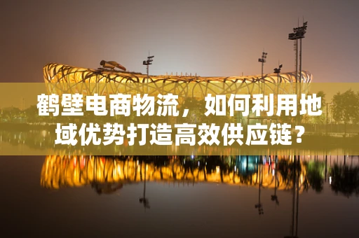 鹤壁电商物流，如何利用地域优势打造高效供应链？