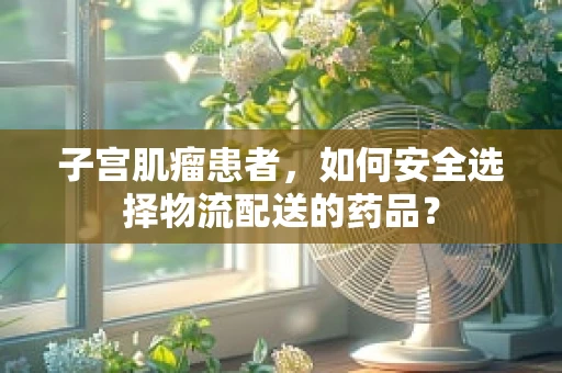 子宫肌瘤患者，如何安全选择物流配送的药品？