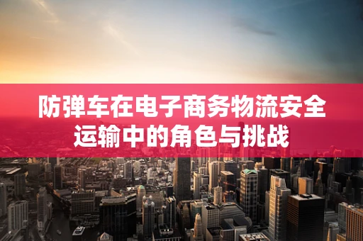 防弹车在电子商务物流安全运输中的角色与挑战