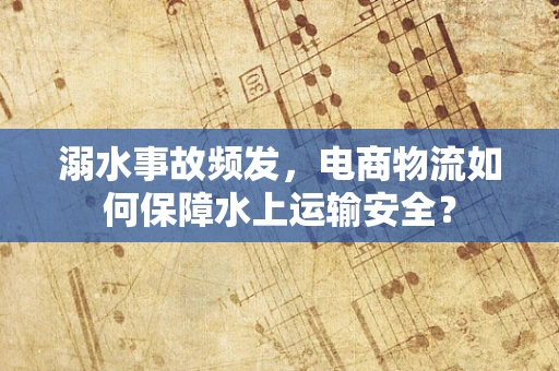 溺水事故频发，电商物流如何保障水上运输安全？