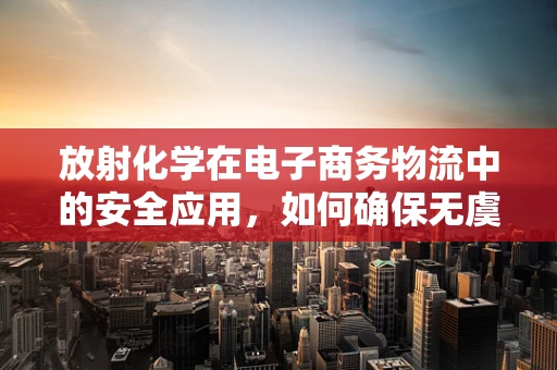放射化学在电子商务物流中的安全应用，如何确保无虞？
