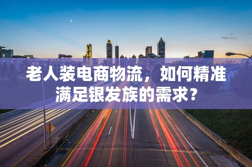 老人装电商物流，如何精准满足银发族的需求？