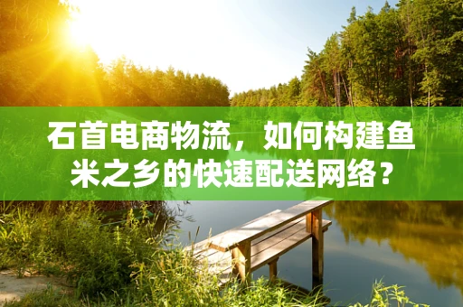 石首电商物流，如何构建鱼米之乡的快速配送网络？