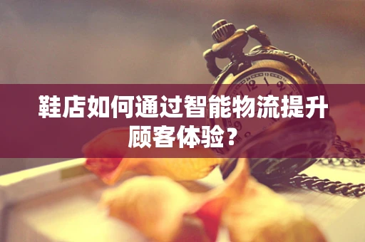 鞋店如何通过智能物流提升顾客体验？