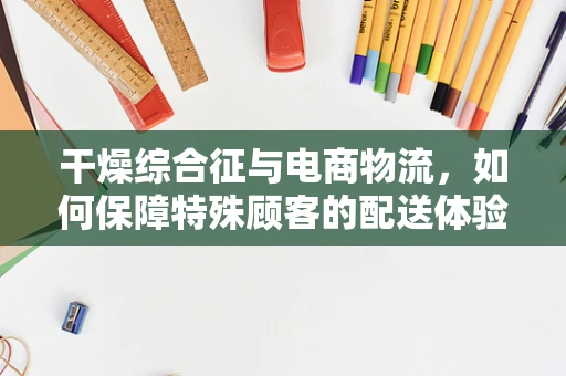 干燥综合征与电商物流，如何保障特殊顾客的配送体验？