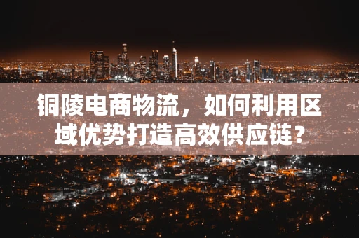 铜陵电商物流，如何利用区域优势打造高效供应链？