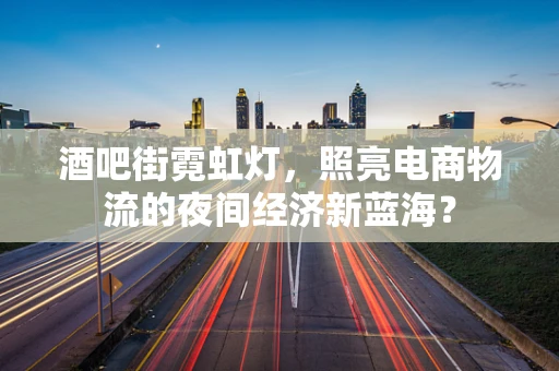 酒吧街霓虹灯，照亮电商物流的夜间经济新蓝海？