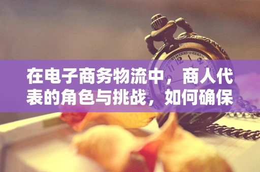 在电子商务物流中，商人代表的角色与挑战，如何确保高效协同？