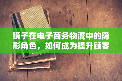 镜子在电子商务物流中的隐形角色，如何成为提升顾客体验的秘密武器？