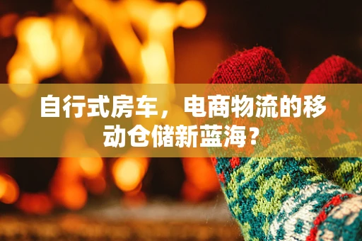 自行式房车，电商物流的移动仓储新蓝海？