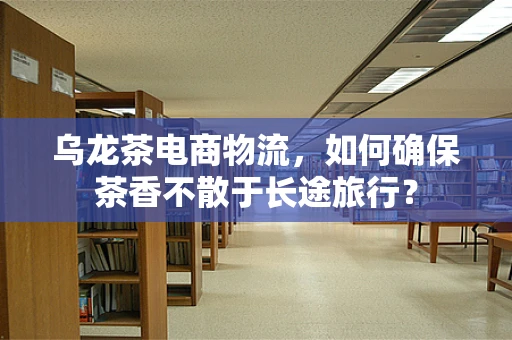 乌龙茶电商物流，如何确保茶香不散于长途旅行？
