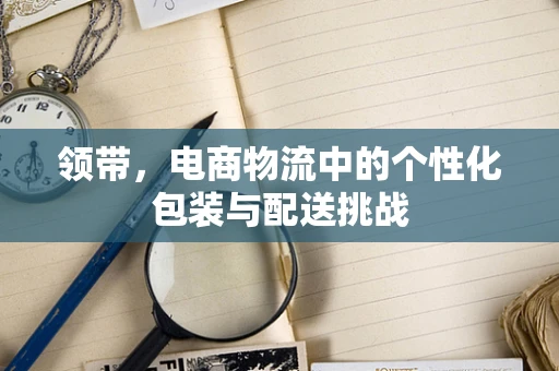 领带，电商物流中的个性化包装与配送挑战