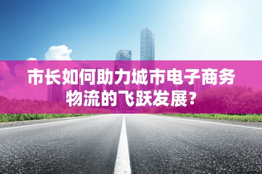 市长如何助力城市电子商务物流的飞跃发展？