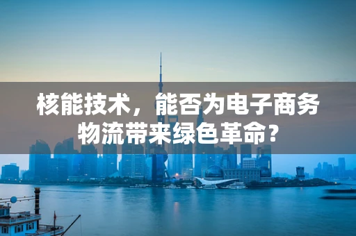 核能技术，能否为电子商务物流带来绿色革命？