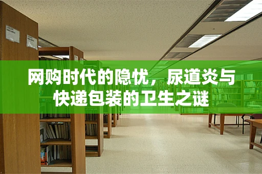 网购时代的隐忧，尿道炎与快递包装的卫生之谜