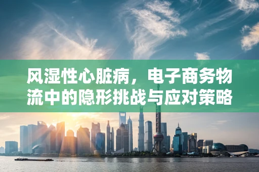 风湿性心脏病，电子商务物流中的隐形挑战与应对策略