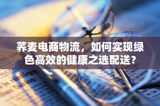 荞麦电商物流，如何实现绿色高效的健康之选配送？