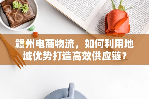 赣州电商物流，如何利用地域优势打造高效供应链？