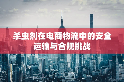 杀虫剂在电商物流中的安全运输与合规挑战