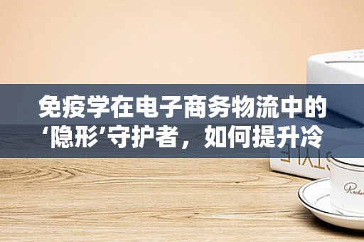 免疫学在电子商务物流中的‘隐形’守护者，如何提升冷链运输的‘免疫力’？