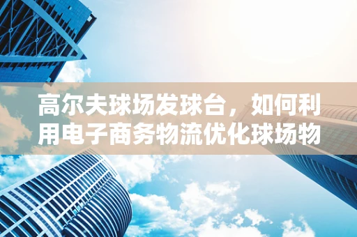 高尔夫球场发球台，如何利用电子商务物流优化球场物资管理？