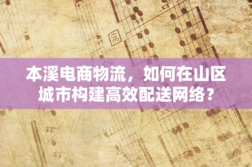 本溪电商物流，如何在山区城市构建高效配送网络？