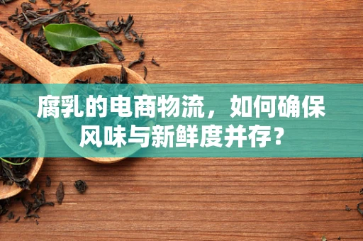 腐乳的电商物流，如何确保风味与新鲜度并存？