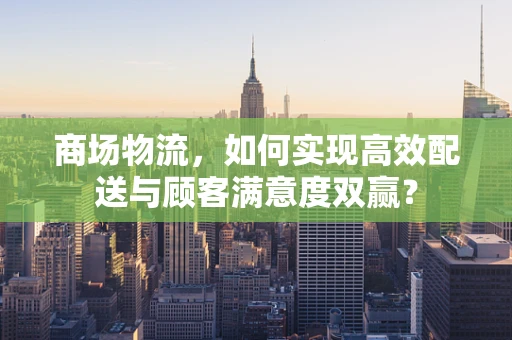 商场物流，如何实现高效配送与顾客满意度双赢？