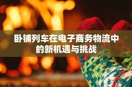 卧铺列车在电子商务物流中的新机遇与挑战