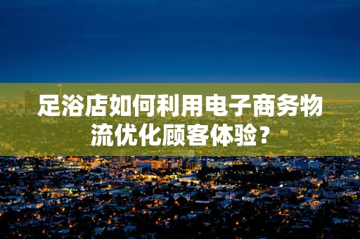 足浴店如何利用电子商务物流优化顾客体验？