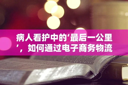 病人看护中的‘最后一公里’，如何通过电子商务物流优化服务？