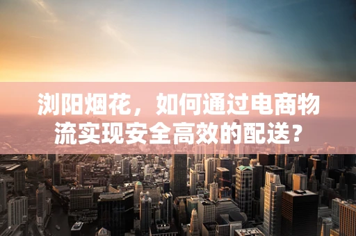 浏阳烟花，如何通过电商物流实现安全高效的配送？