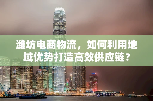 潍坊电商物流，如何利用地域优势打造高效供应链？