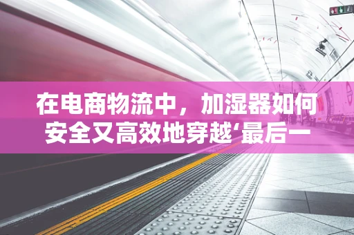 在电商物流中，加湿器如何安全又高效地穿越‘最后一公里’？