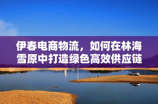 伊春电商物流，如何在林海雪原中打造绿色高效供应链？