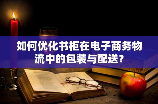 如何优化书柜在电子商务物流中的包装与配送？