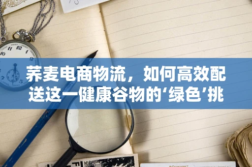 荞麦电商物流，如何高效配送这一健康谷物的‘绿色’挑战？