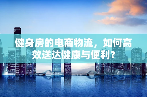 健身房的电商物流，如何高效送达健康与便利？