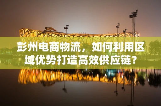 彭州电商物流，如何利用区域优势打造高效供应链？