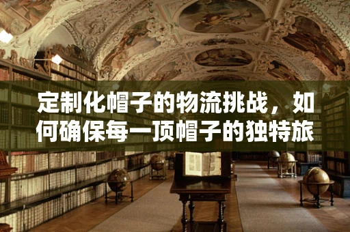 定制化帽子的物流挑战，如何确保每一顶帽子的独特旅程？