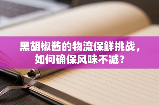 黑胡椒酱的物流保鲜挑战，如何确保风味不减？