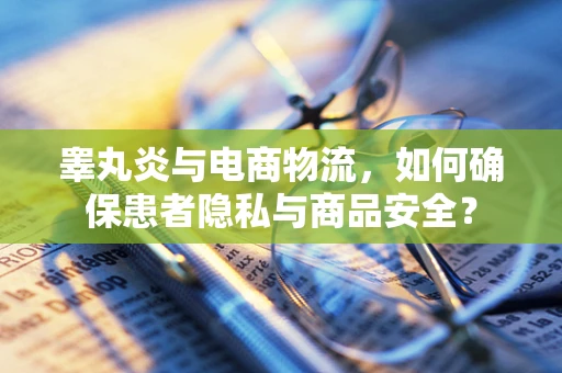 睾丸炎与电商物流，如何确保患者隐私与商品安全？