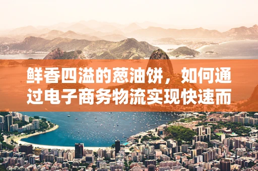鲜香四溢的葱油饼，如何通过电子商务物流实现快速而保鲜的送达？