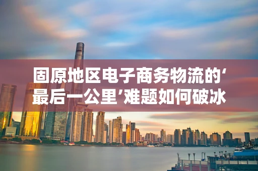 固原地区电子商务物流的‘最后一公里’难题如何破冰？
