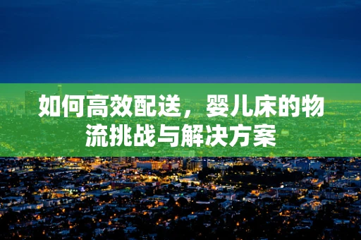 如何高效配送，婴儿床的物流挑战与解决方案