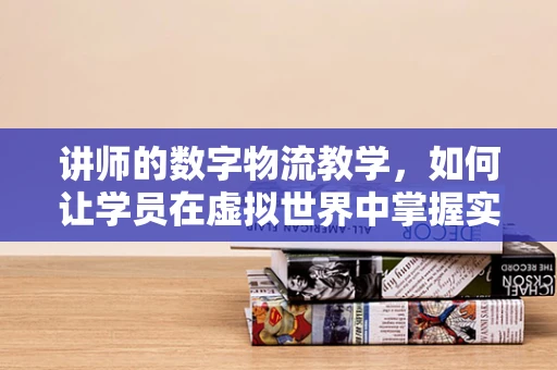 讲师的数字物流教学，如何让学员在虚拟世界中掌握实战技能？