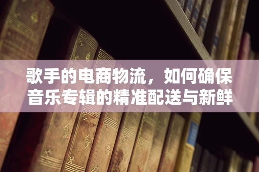 歌手的电商物流，如何确保音乐专辑的精准配送与新鲜体验？