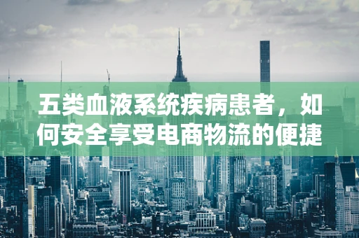 五类血液系统疾病患者，如何安全享受电商物流的便捷？